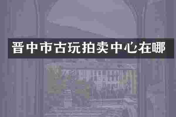 晋中市古玩拍卖中心在哪