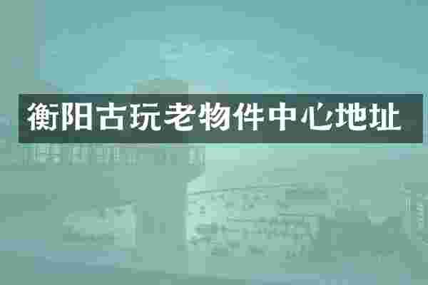 衡阳古玩老物件中心地址