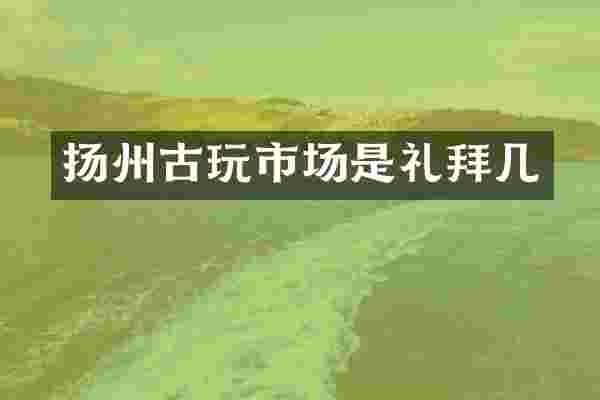扬州古玩市场是礼拜几