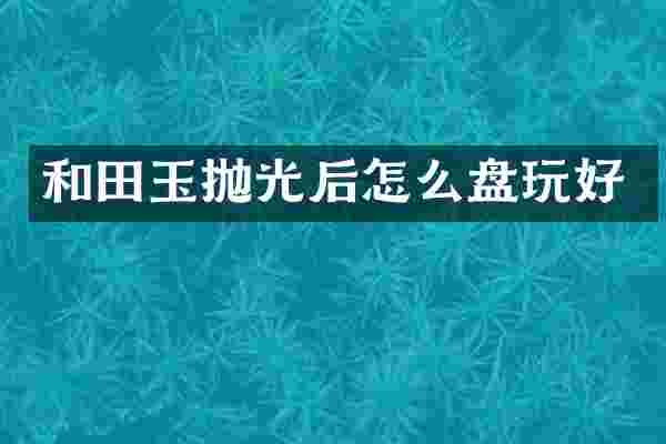 和田玉抛光后怎么盘玩好