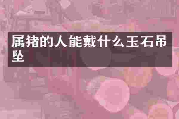 属猪的人能戴什么玉石吊坠