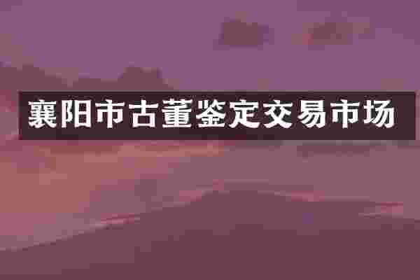 襄阳市古董鉴定交易市场