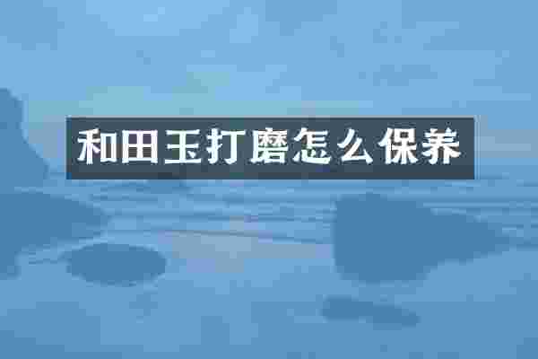 和田玉打磨怎么保养