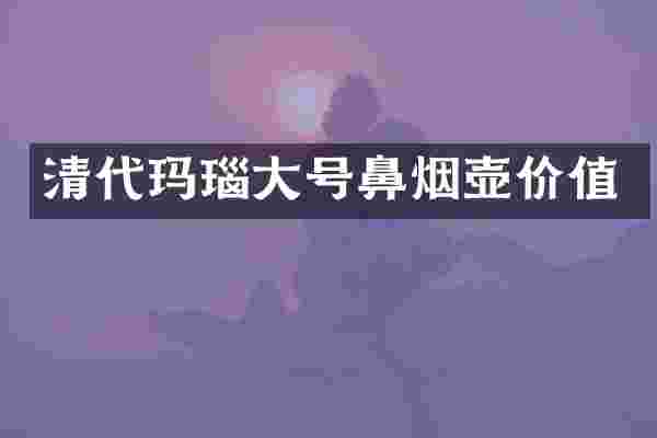清代玛瑙大号鼻烟壶价值