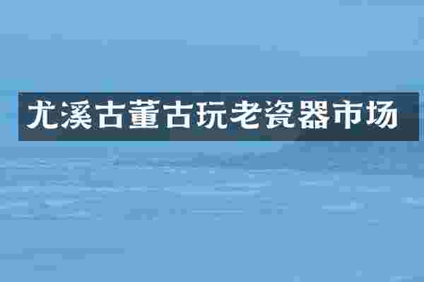 尤溪古董古玩老瓷器市场