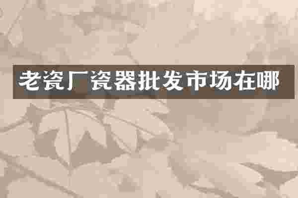 老瓷厂瓷器批发市场在哪
