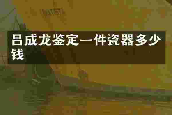 吕成龙鉴定一件瓷器多少钱