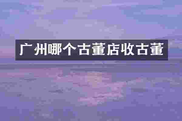 广州哪个古董店收古董