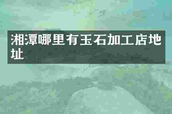 湘潭哪里有玉石加工店地址