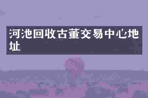 河池回收古董交易中心地址