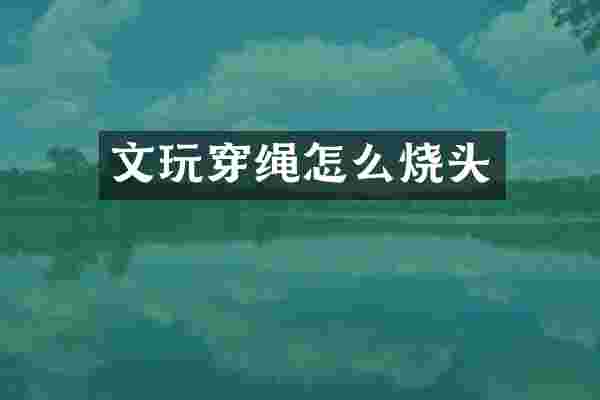 文玩穿绳怎么烧头