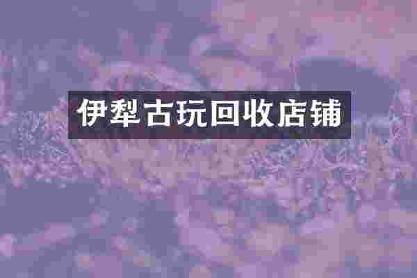 伊犁古玩回收店铺