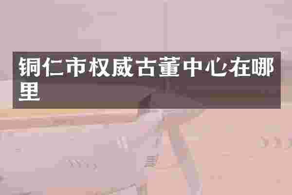铜仁市权威古董中心在哪里