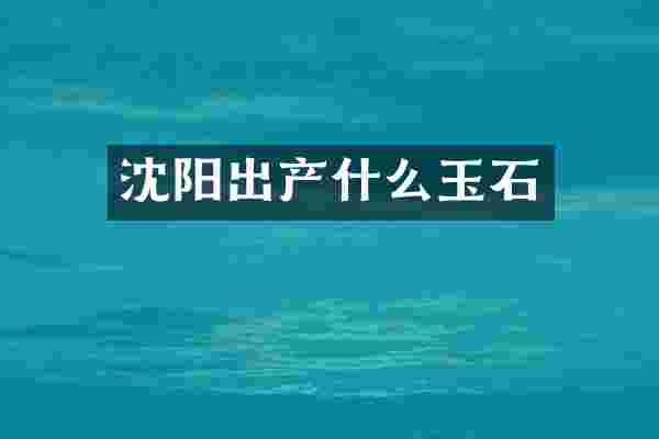 沈阳出产什么玉石