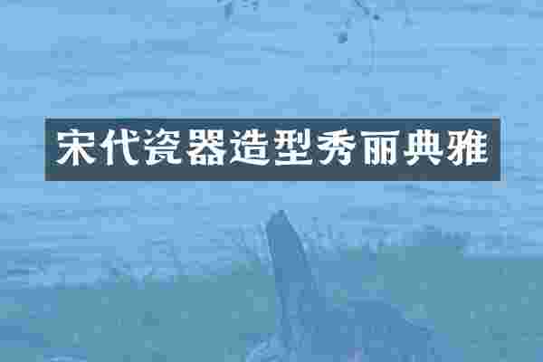 宋代瓷器造型秀丽典雅
