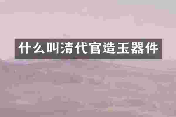 什么叫清代官造玉器件
