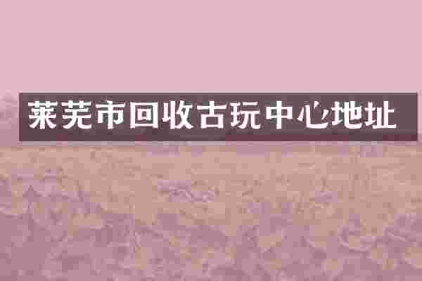 莱芜市回收古玩中心地址
