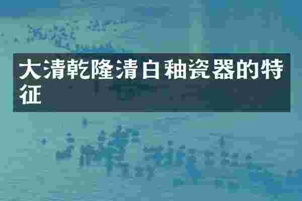 大清乾隆清白釉瓷器的特征