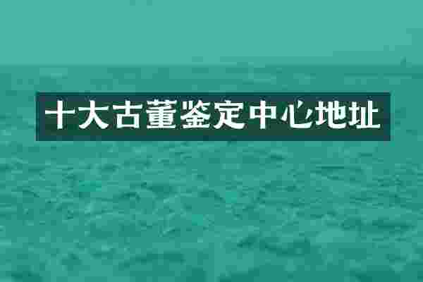 十大古董鉴定中心地址