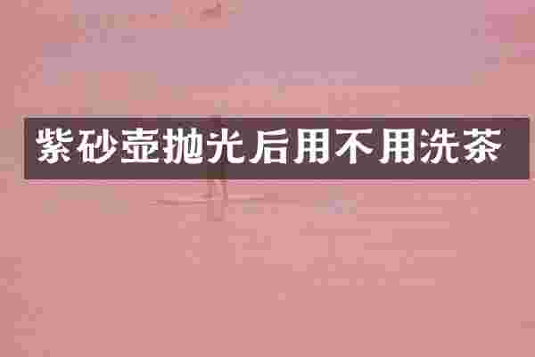 紫砂壶抛光后用不用洗茶