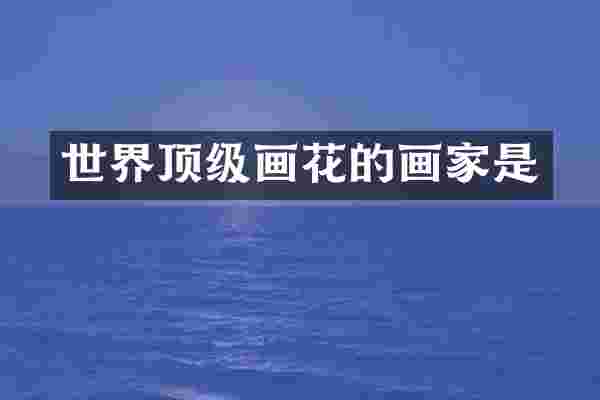 世界顶级画花的画家是