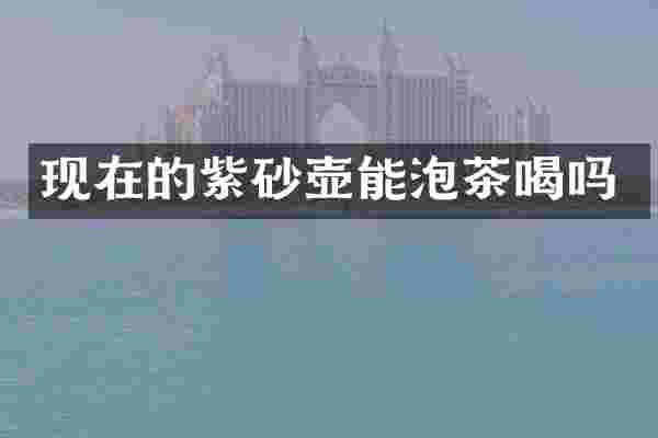 现在的紫砂壶能泡茶喝吗