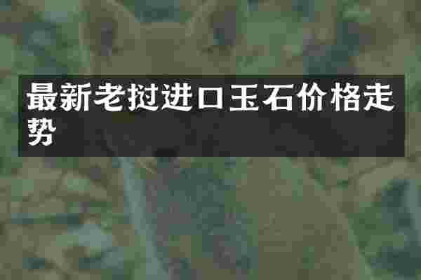 最新老挝进口玉石价格走势