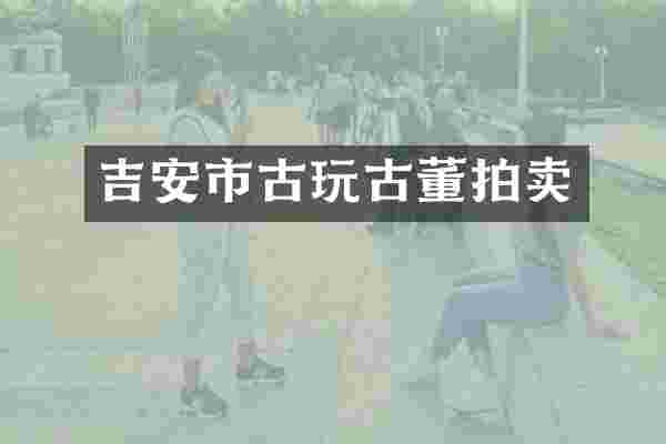 吉安市古玩古董拍卖