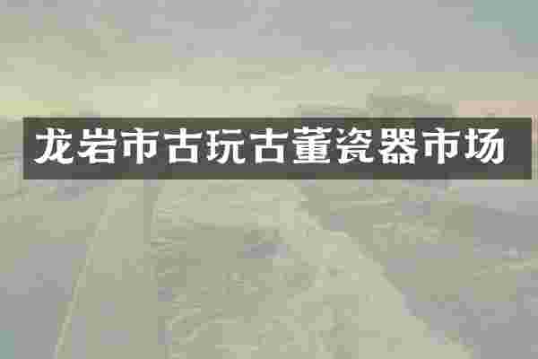 龙岩市古玩古董瓷器市场