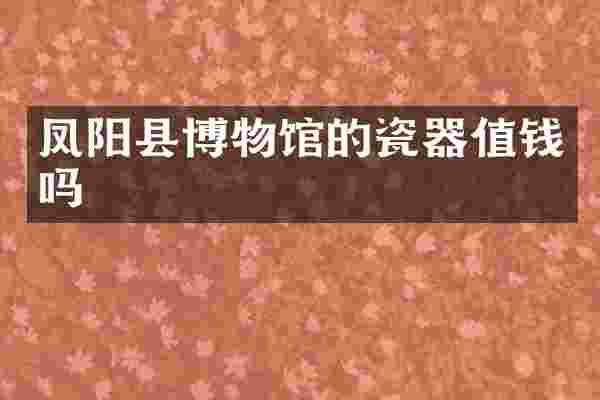 凤阳县博物馆的瓷器值钱吗