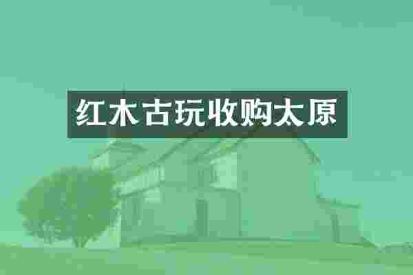 红木古玩收购太原