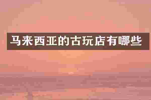 马来西亚的古玩店有哪些