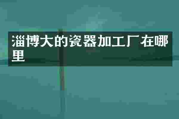 淄博大的瓷器加工厂在哪里