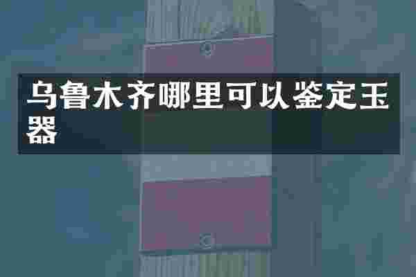 乌鲁木齐哪里可以鉴定玉器