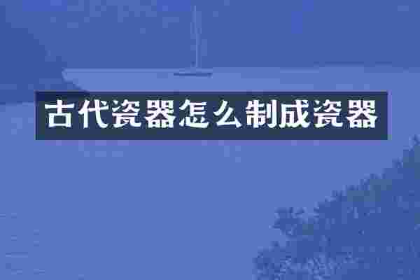 古代瓷器怎么制成瓷器