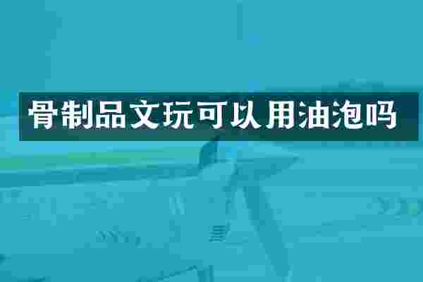 骨制品文玩可以用油泡吗