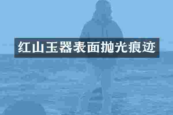 红山玉器表面抛光痕迹