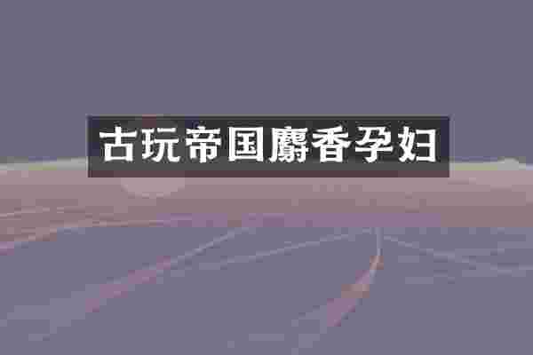古玩帝国麝香孕妇