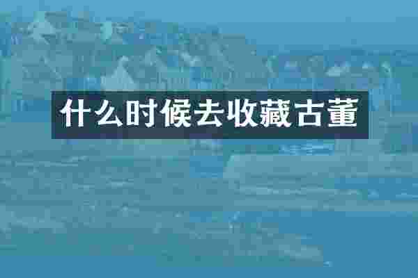 什么时候去收藏古董