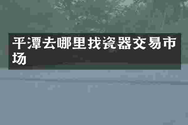 平潭去哪里找瓷器交易市场