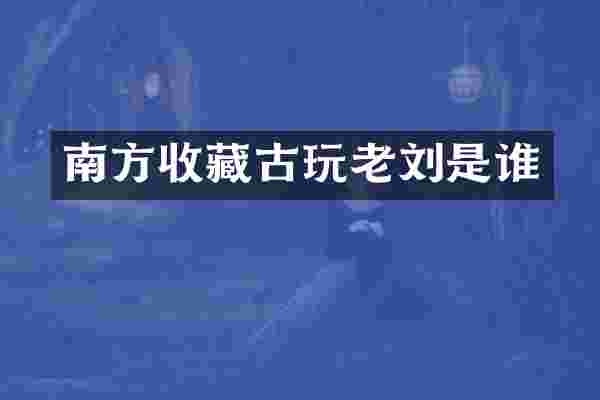 南方收藏古玩老刘是谁