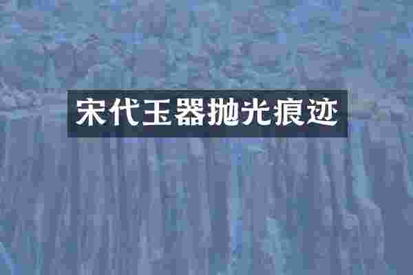 宋代玉器抛光痕迹