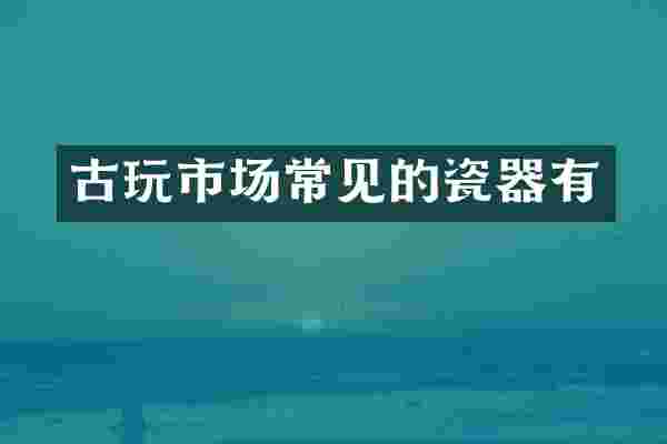 古玩市场常见的瓷器有