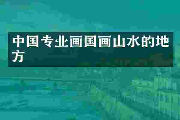中国专业画国画山水的地方