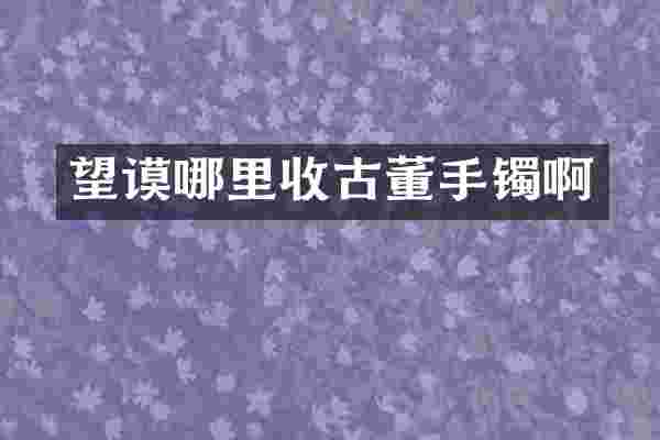 望谟哪里收古董手镯啊