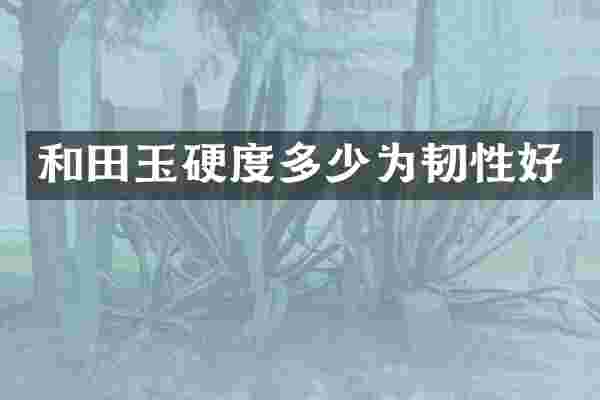 和田玉硬度多少为韧性好