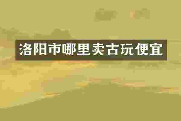洛阳市哪里卖古玩便宜