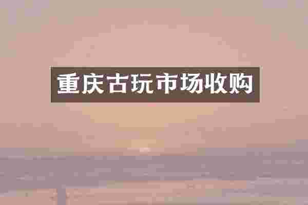 重庆古玩市场收购