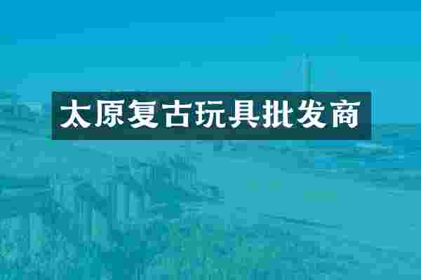 太原复古玩具批发商