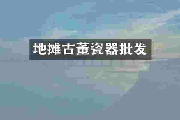地摊古董瓷器批发